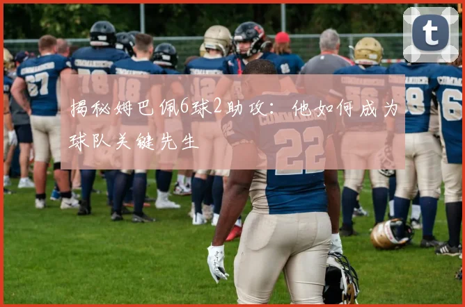 揭秘姆巴佩6球2助攻：他如何成为球队关键先生