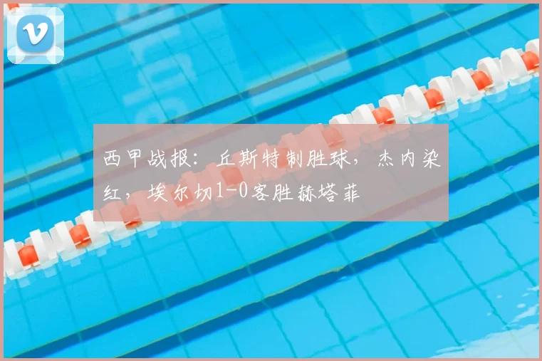 西甲战报：丘斯特制胜球，杰内染红，埃尔切1-0客胜赫塔菲