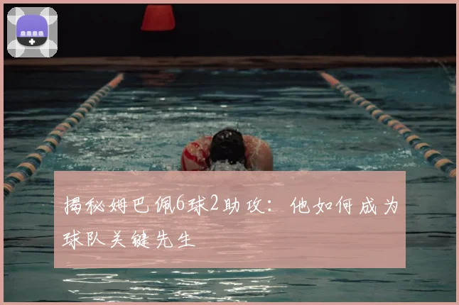 揭秘姆巴佩6球2助攻：他如何成为球队关键先生