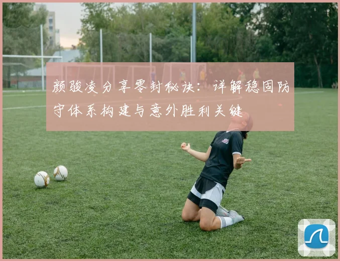 颜骏凌分享零封秘诀：详解稳固防守体系构建与意外胜利关键